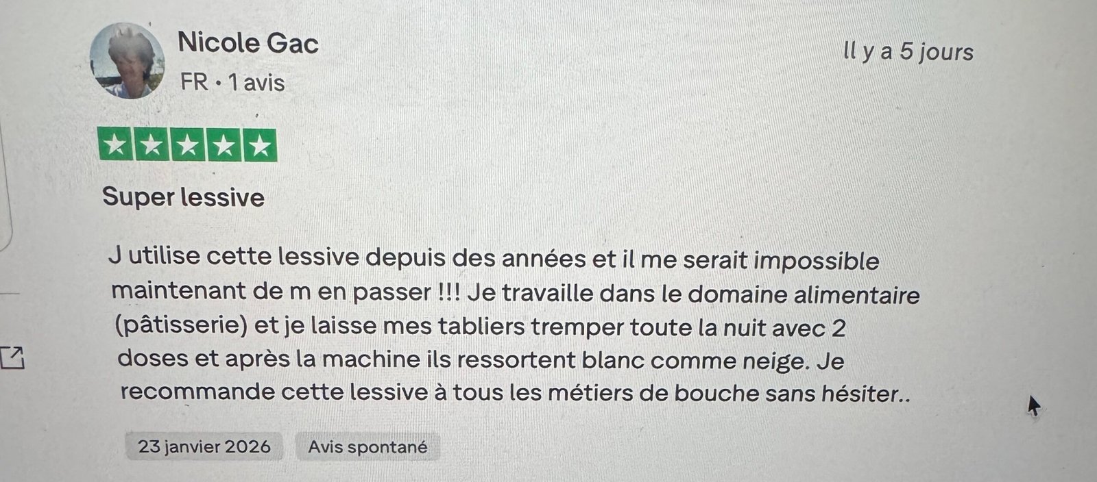 Avis Truspilot J utilise cette lessive depuis des années et il me serait impossible maintenant de m en passer !!! Je travaille dans le domaine alimentaire (pâtisserie) et je laisse mes tabliers tremper toute la nuit avec 2 doses et après la machine ils ressortent blanc comme neige. Je recommande cette lessive à tous les métiers de bouche sans hésiter..