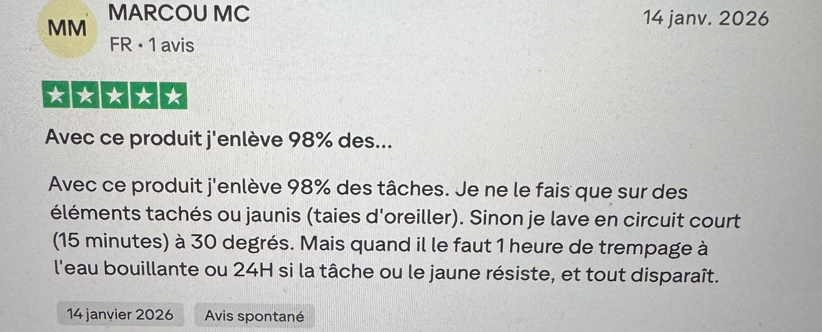 Avid Truspilot Avec ce produit j'enlève 98% des tâches. Je ne le fais que sur des éléments tachés ou jaunis (taies d'oreiller). Sinon je lave en circuit court (15 minutes) à 30 degrés. Mais quand il le faut 1 heure de trempage à l'eau bouillante ou 24H si la tâche ou le jaune résiste, et tout disparaît.